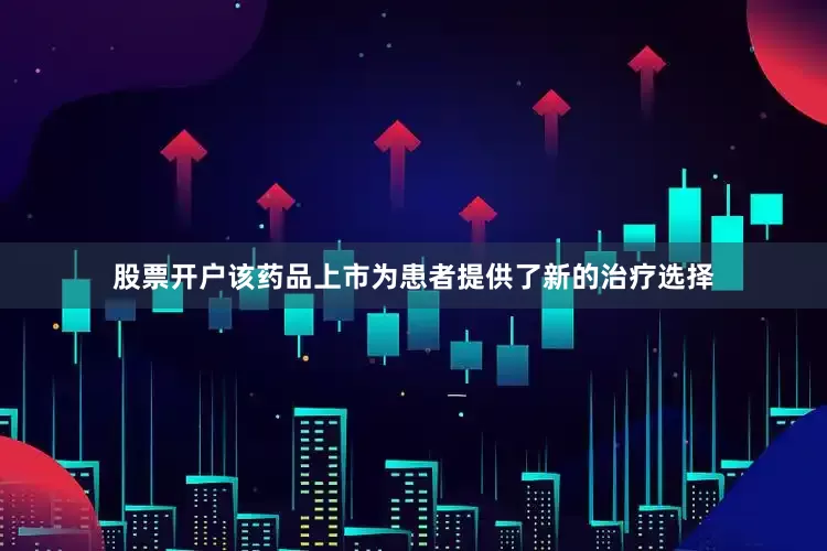 股票开户该药品上市为患者提供了新的治疗选择