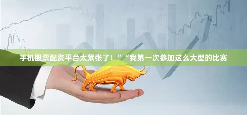 手机股票配资平台太紧张了！”“我第一次参加这么大型的比赛
