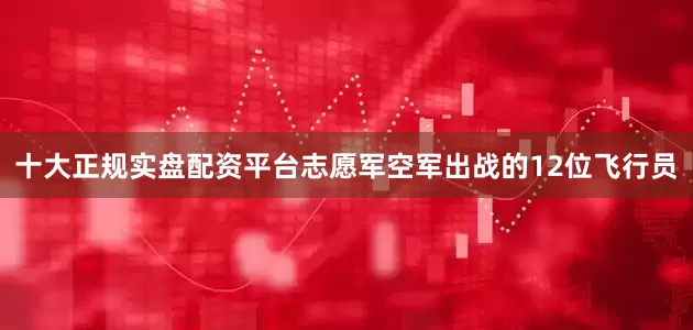 十大正规实盘配资平台志愿军空军出战的12位飞行员