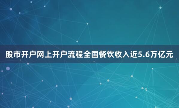 股市开户网上开户流程全国餐饮收入近5.6万亿元
